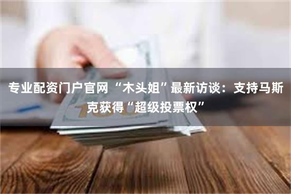 专业配资门户官网 “木头姐”最新访谈：支持马斯克获得“超级投票权”