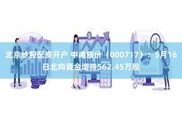 北京炒股配资开户 中南股份（000717）：5月16日北向资金增持562.45万股