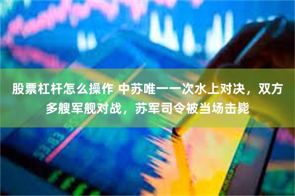 股票杠杆怎么操作 中苏唯一一次水上对决，双方多艘军舰对战，苏军司令被当场击毙