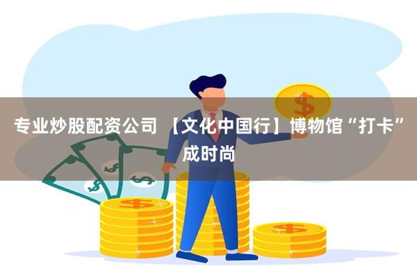 专业炒股配资公司 【文化中国行】博物馆“打卡”成时尚