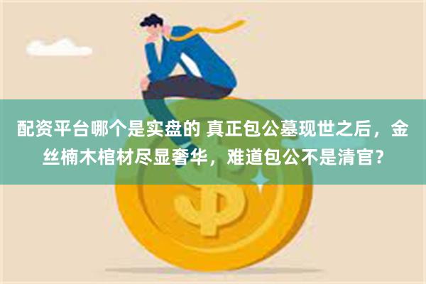 配资平台哪个是实盘的 真正包公墓现世之后，金丝楠木棺材尽显奢华，难道包公不是清官？