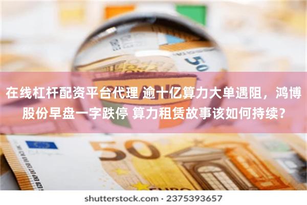 在线杠杆配资平台代理 逾十亿算力大单遇阻，鸿博股份早盘一字跌停 算力租赁故事该如何持续？