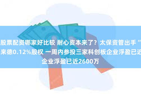 股票配资哪家好比较 耐心资本来了？太保资管出手“接盘”奥来德0.12%股权 一周内参投三家科创板企业浮盈已近2600万