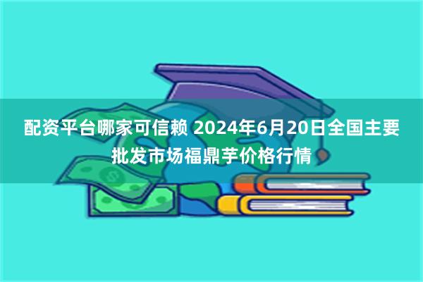 配资平台哪家可信赖 2024年6月20日全国主要批发市场福鼎芋价格行情