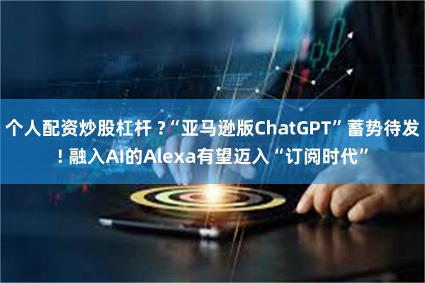 个人配资炒股杠杆 ?“亚马逊版ChatGPT”蓄势待发! 融入AI的Alexa有望迈入“订阅时代”