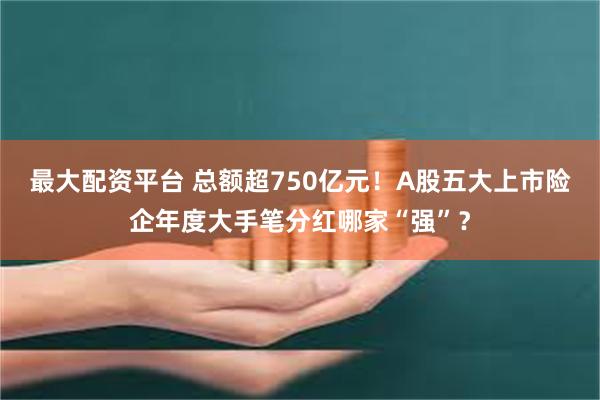 最大配资平台 总额超750亿元！A股五大上市险企年度大手笔分红哪家“强”？