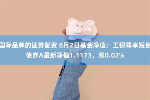 国际品牌的证券配资 8月2日基金净值：工银尊享短债债券A最新净值1.1173，涨0.02%