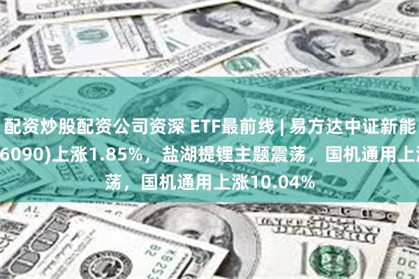 配资炒股配资公司资深 ETF最前线 | 易方达中证新能源ETF(516090)上涨1.85%，盐湖提锂主题震荡，国机通用上涨10.04%