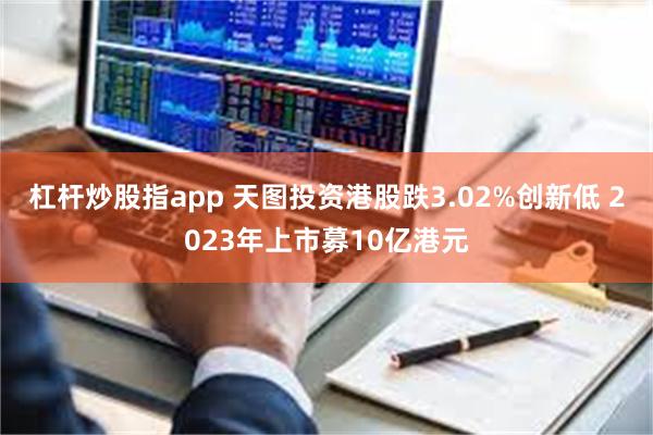 杠杆炒股指app 天图投资港股跌3.02%创新低 2023年上市募10亿港元