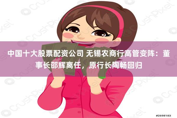 中国十大股票配资公司 无锡农商行高管变阵：董事长邵辉离任，原行长陶畅回归