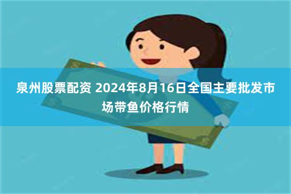 泉州股票配资 2024年8月16日全国主要批发市场带鱼价格行情