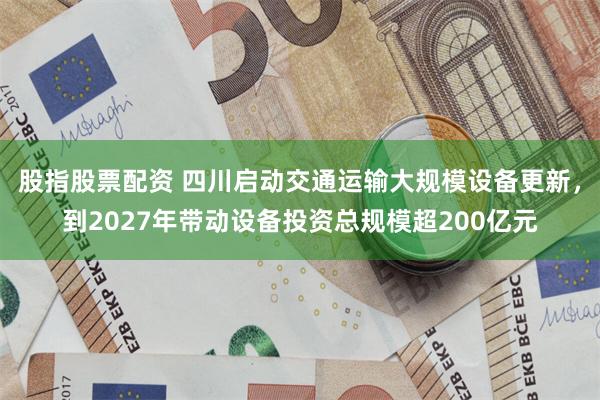 股指股票配资 四川启动交通运输大规模设备更新，到2027年带动设备投资总规模超200亿元