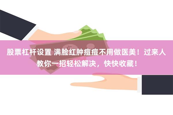 股票杠杆设置 满脸红肿痘痘不用做医美！过来人教你一招轻松解决，快快收藏！