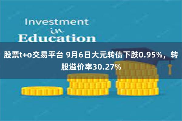 股票t+o交易平台 9月6日大元转债下跌0.95%，转股溢价率30.27%