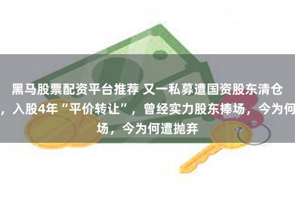 黑马股票配资平台推荐 又一私募遭国资股东清仓式减持，入股4年“平价转让”，曾经实力股东捧场，今为何遭抛弃