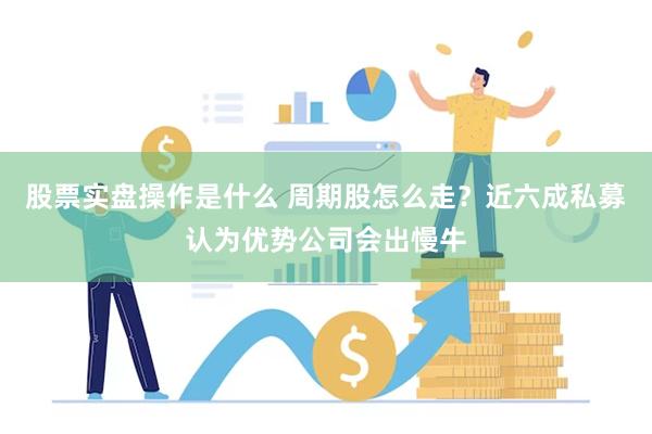 股票实盘操作是什么 周期股怎么走？近六成私募认为优势公司会出慢牛