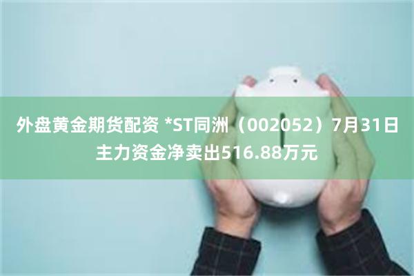 外盘黄金期货配资 *ST同洲（002052）7月31日主力资金净卖出516.88万元