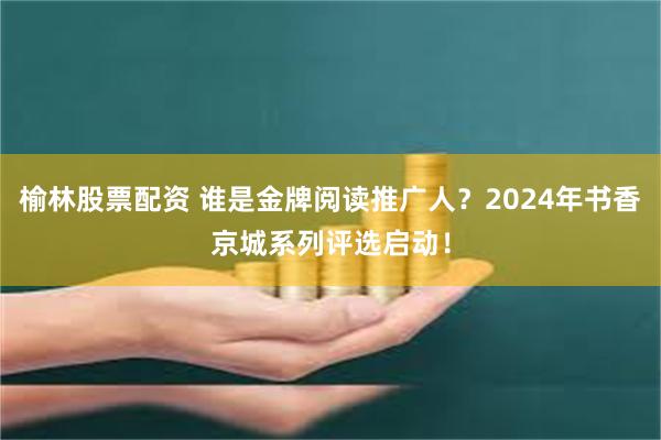 榆林股票配资 谁是金牌阅读推广人？2024年书香京城系列评选启动！