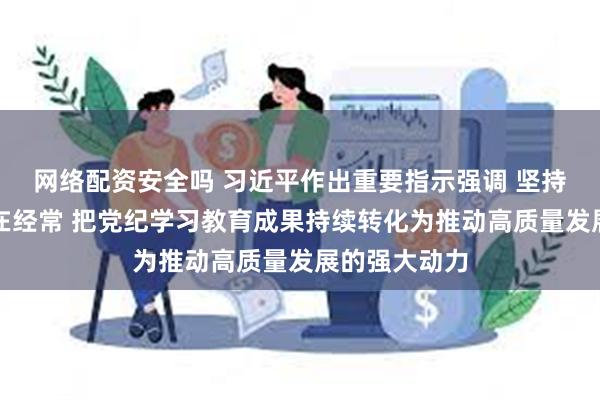 网络配资安全吗 习近平作出重要指示强调 坚持融入日常抓在经常 把党纪学习教育成果持续转化为推动高质量发展的强大动力