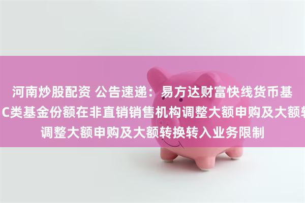 河南炒股配资 公告速递：易方达财富快线货币基金A类基金份额、C类基金份额在非直销销售机构调整大额申购及大额转换转入业务限制