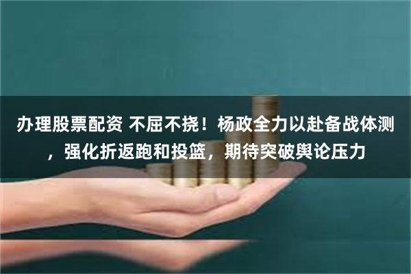 办理股票配资 不屈不挠！杨政全力以赴备战体测，强化折返跑和投篮，期待突破舆论压力