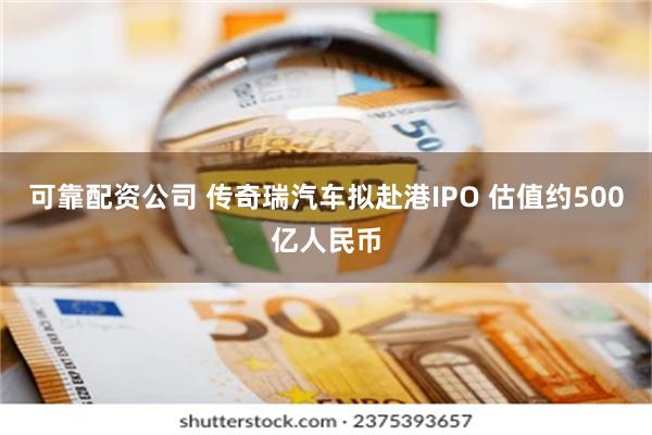 可靠配资公司 传奇瑞汽车拟赴港IPO 估值约500亿人民币