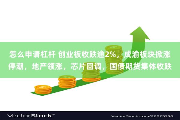 怎么申请杠杆 创业板收跌逾2%，成渝板块掀涨停潮，地产领涨，芯片回调，国债期货集体收跌