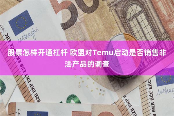 股票怎样开通杠杆 欧盟对Temu启动是否销售非法产品的调查