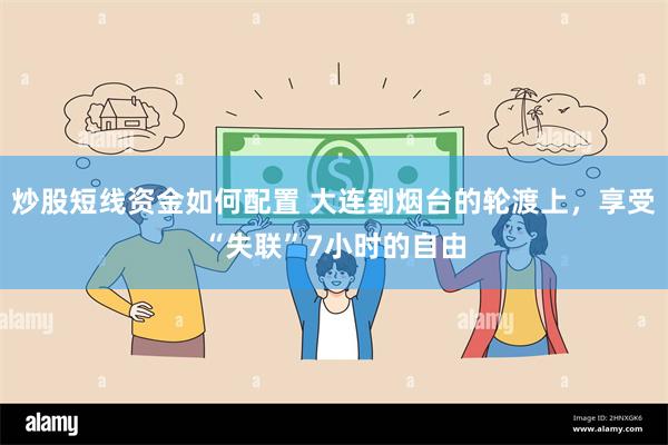 炒股短线资金如何配置 大连到烟台的轮渡上，享受“失联”7小时的自由