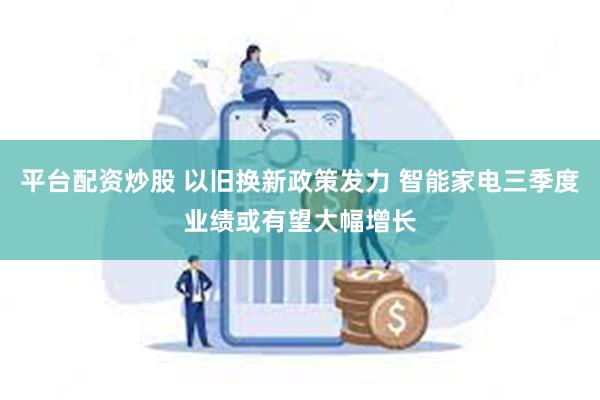 平台配资炒股 以旧换新政策发力 智能家电三季度业绩或有望大幅增长