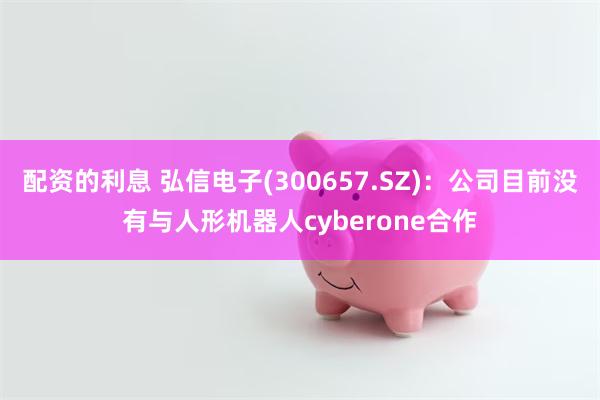 配资的利息 弘信电子(300657.SZ)：公司目前没有与人形机器人cyberone合作