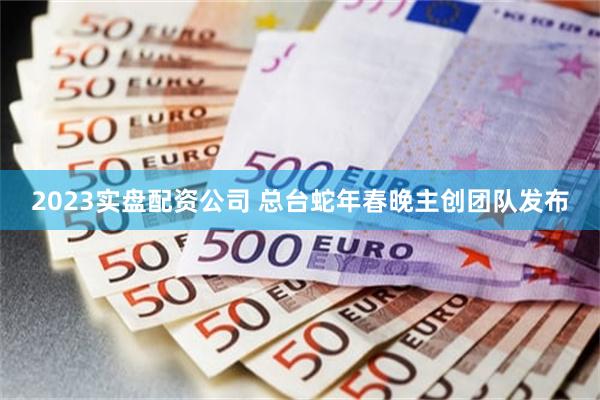 2023实盘配资公司 总台蛇年春晚主创团队发布