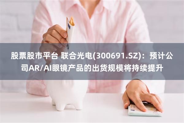 股票股市平台 联合光电(300691.SZ)：预计公司AR/AI眼镜产品的出货规模将持续提升