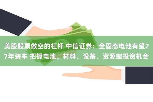 美股股票做空的杠杆 中信证券：全固态电池有望27年装车 把握电池、材料、设备、资源端投资机会