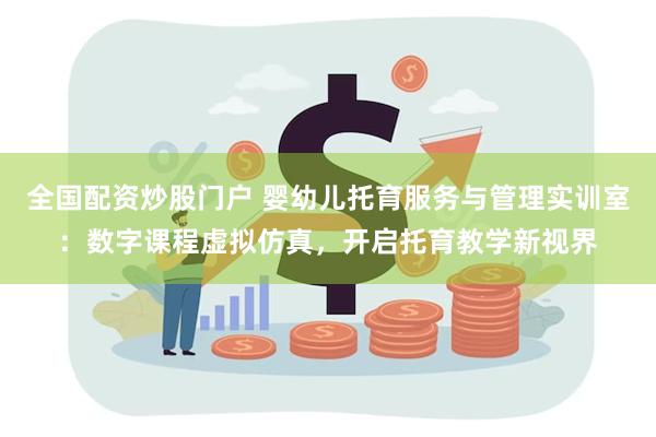 全国配资炒股门户 婴幼儿托育服务与管理实训室：数字课程虚拟仿真，开启托育教学新视界