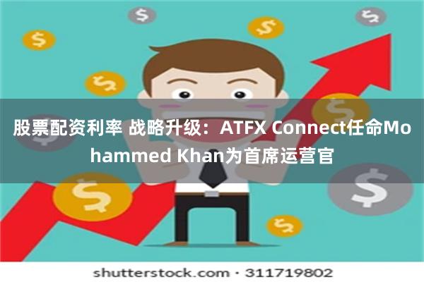 股票配资利率 战略升级：ATFX Connect任命Mohammed Khan为首席运营官