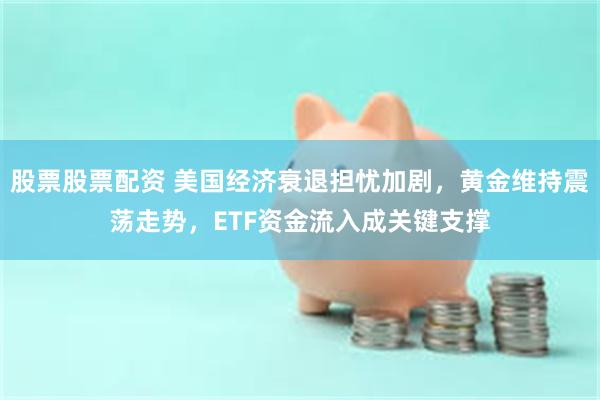 股票股票配资 美国经济衰退担忧加剧，黄金维持震荡走势，ETF资金流入成关键支撑