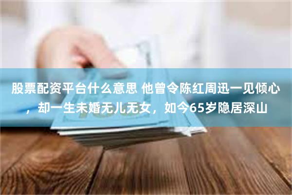 股票配资平台什么意思 他曾令陈红周迅一见倾心,却一生未婚无儿无女,如今65岁隐居深山