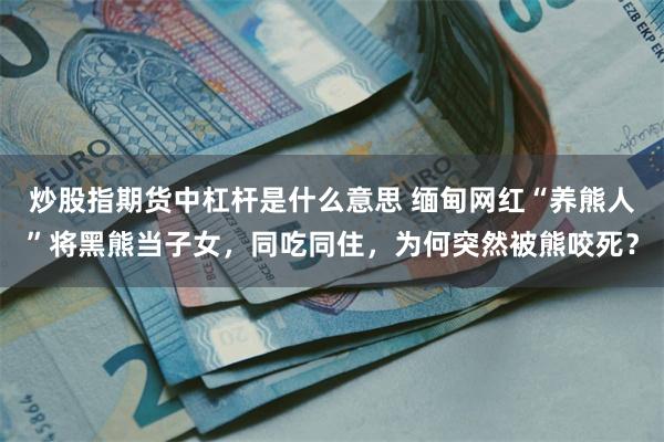 炒股指期货中杠杆是什么意思 缅甸网红“养熊人”将黑熊当子女,同吃同住,为何突然被熊咬死?